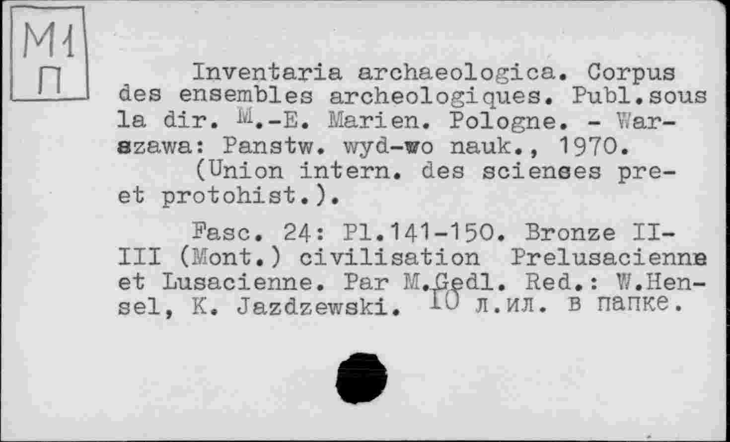 ﻿Md п
Inventaria archaeologica. Corpus des ensembles archéologiques. Publ.sous la dir. M.-E. Marien. Pologne. - Warszawa: Panstw. wyd-wo nauk., 1970.
(Union intern, des scienses pre-et protohist.).
Ease. 24: Pl.141-150. Bronze II-III (Mont.) civilisation Prelusacienne et Lusacienne. Par MUledl. Red.: W.Hensel, K. Jazdzewski. 10 л.ил. в папке.